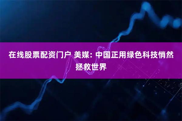 在线股票配资门户 美媒: 中国正用绿色科技悄然拯救世界