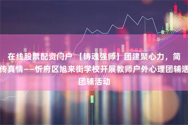 在线股票配资门户 【铸魂强师】团建聚心力，简牍传真情——忻府区旭来街学校开展教师户外心理团辅活动