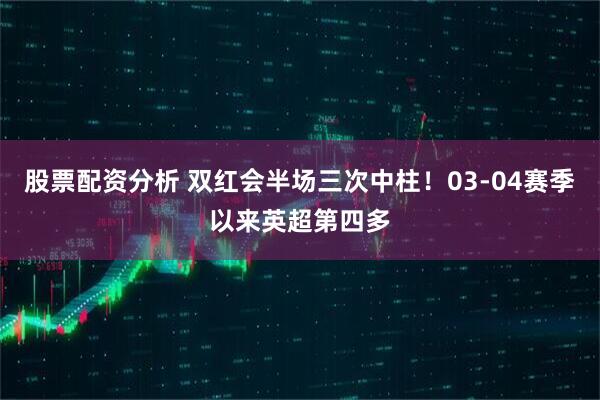 股票配资分析 双红会半场三次中柱！03-04赛季以来英超第四多