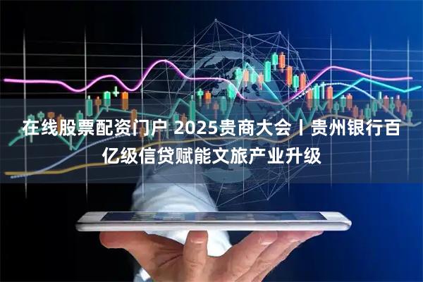 在线股票配资门户 2025贵商大会丨贵州银行百亿级信贷赋能文旅产业升级