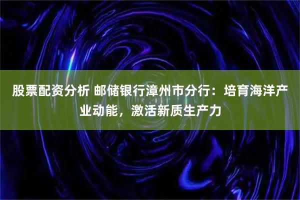 股票配资分析 邮储银行漳州市分行：培育海洋产业动能，激活新质生产力