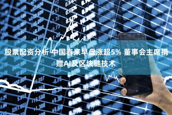 股票配资分析 中国春来早盘涨超5% 董事会主席捐赠AI及区块链技术