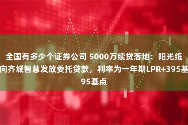 全国有多少个证券公司 5000万续贷落地：阳光纸业向齐城智慧发放委托贷款，利率为一年期LPR+395基点