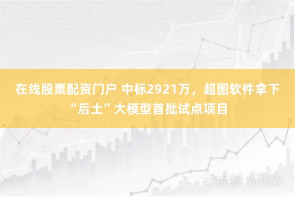 在线股票配资门户 中标2921万，超图软件拿下“后土”大模型首批试点项目