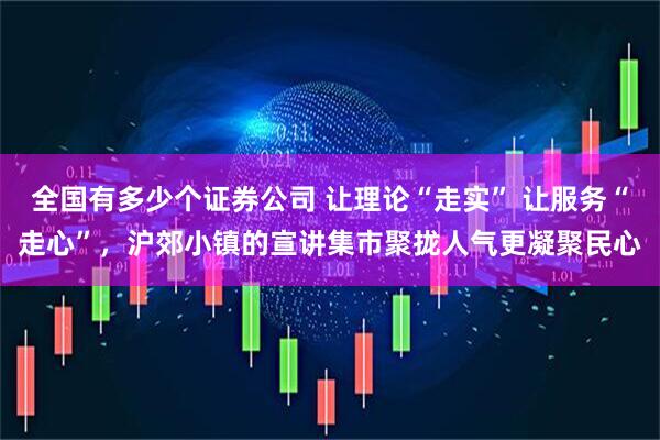 全国有多少个证券公司 让理论“走实” 让服务“走心”，沪郊小镇的宣讲集市聚拢人气更凝聚民心