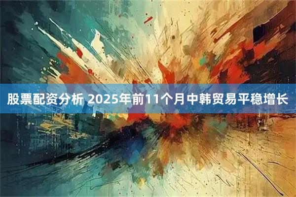 股票配资分析 2025年前11个月中韩贸易平稳增长