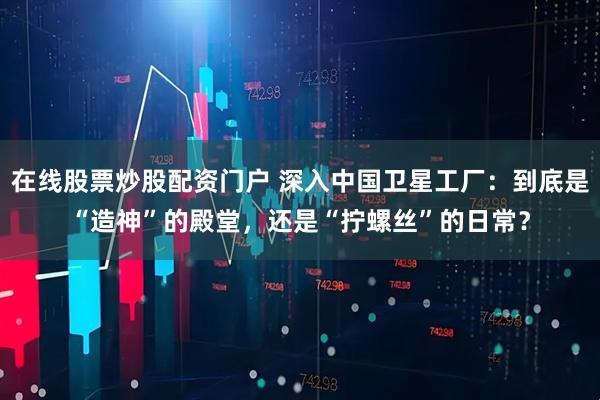 在线股票炒股配资门户 深入中国卫星工厂：到底是“造神”的殿堂，还是“拧螺丝”的日常？
