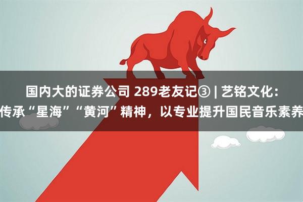 国内大的证券公司 289老友记③ | 艺铭文化：传承“星海”“黄河”精神，以专业提升国民音乐素养