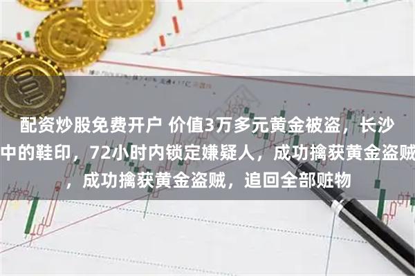 配资炒股免费开户 价值3万多元黄金被盗，长沙民警凭一枚薄灰中的鞋印，72小时内锁定嫌疑人，成功擒获黄金盗贼，追回全部赃物