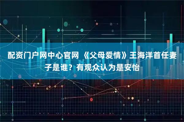 配资门户网中心官网 《父母爱情》王海洋首任妻子是谁？有观众认为是安怡