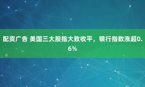 配资广告 美国三大股指大致收平，银行指数涨超0.6%