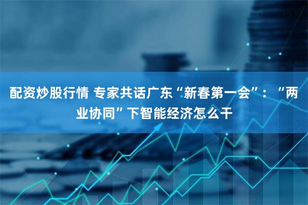配资炒股行情 专家共话广东“新春第一会”：“两业协同”下智能经济怎么干
