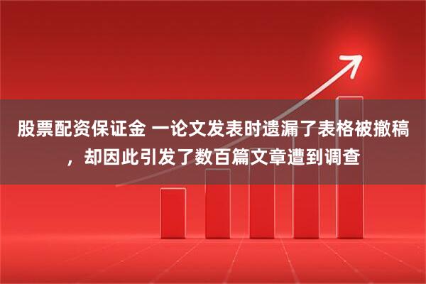 股票配资保证金 一论文发表时遗漏了表格被撤稿，却因此引发了数百篇文章遭到调查