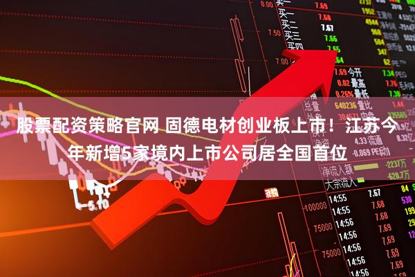 股票配资策略官网 固德电材创业板上市！江苏今年新增5家境内上市公司居全国首位