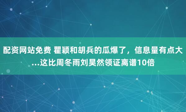 配资网站免费 瞿颖和胡兵的瓜爆了，信息量有点大...这比周冬雨刘昊然领证离谱10倍